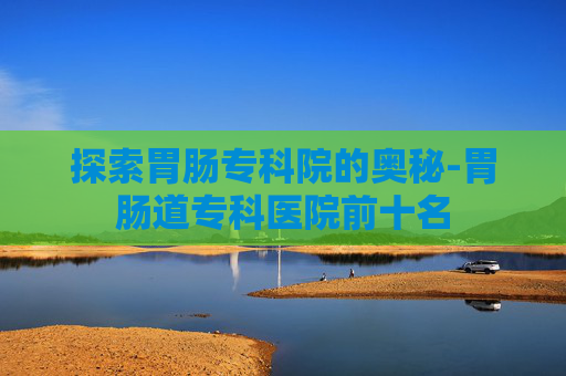 探索胃肠专科院的奥秘-胃肠道专科医院前十名