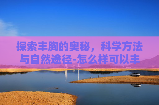 探索丰胸的奥秘，科学方法与自然途径-怎么样可以丰胸 增大