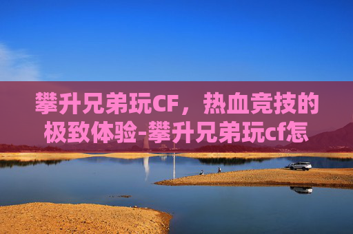 攀升兄弟玩CF，热血竞技的极致体验-攀升兄弟玩cf怎么样好玩吗