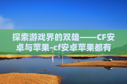 探索游戏界的双雄——CF安卓与苹果-cf安卓苹果都有号可以转嘛