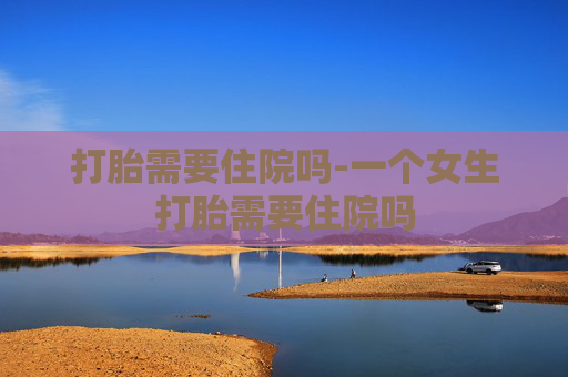 打胎需要住院吗-一个女生打胎需要住院吗