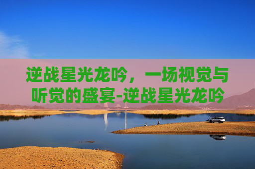 逆战星光龙吟，一场视觉与听觉的盛宴-逆战星光龙吟值得买吗