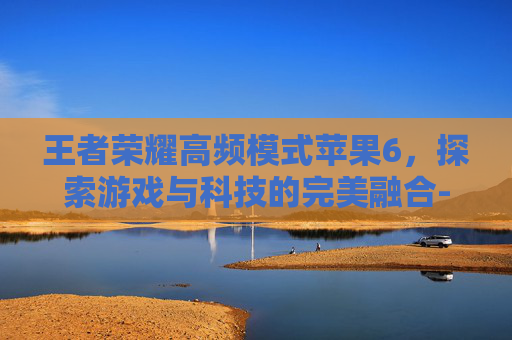 王者荣耀高频模式苹果6，探索游戏与科技的完美融合-王者荣耀高频模式苹果6怎么开