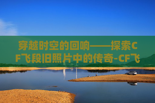 穿越时空的回响——探索CF飞段旧照片中的传奇-CF飞段