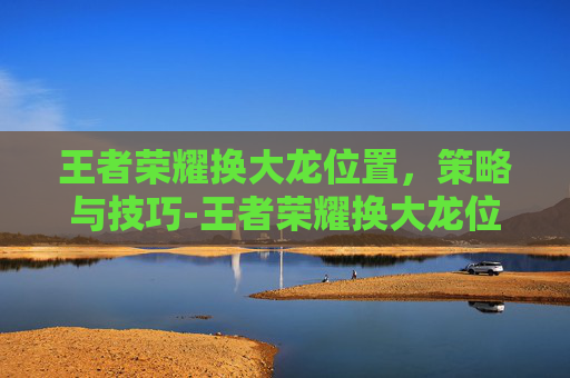 王者荣耀换大龙位置，策略与技巧-王者荣耀换大龙位置教程