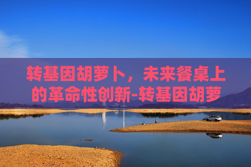 转基因胡萝卜，未来餐桌上的革命性创新-转基因胡萝卜能吃吗