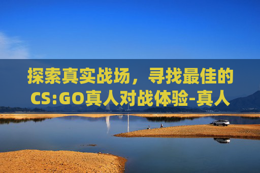 探索真实战场，寻找最佳的CS:GO真人对战体验-真人csgo实战视频