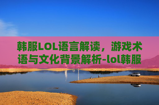 韩服LOL语言解读，游戏术语与文化背景解析-lol韩服语音
