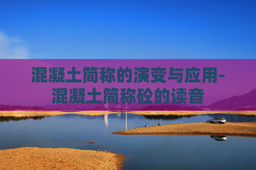 混凝土简称的演变与应用-混凝土简称砼的读音