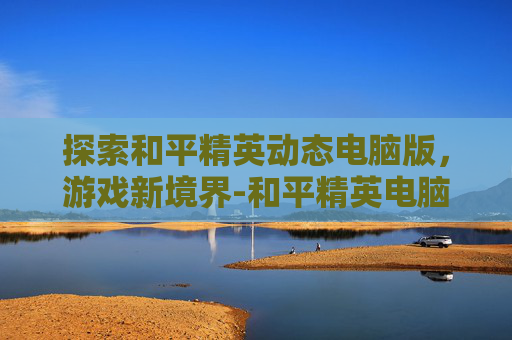 探索和平精英动态电脑版，游戏新境界-和平精英电脑画面怎么设置最好