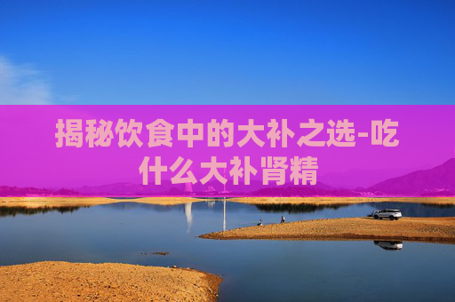 揭秘饮食中的大补之选-吃什么大补肾精