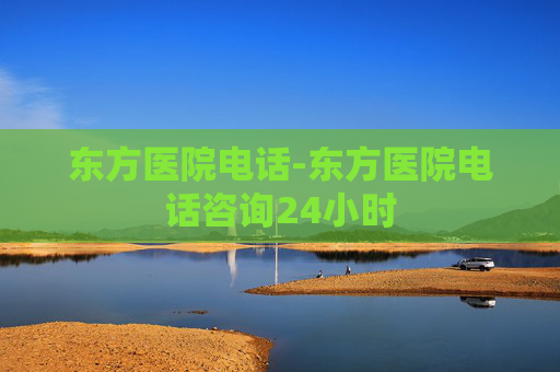 东方医院电话-东方医院电话咨询24小时