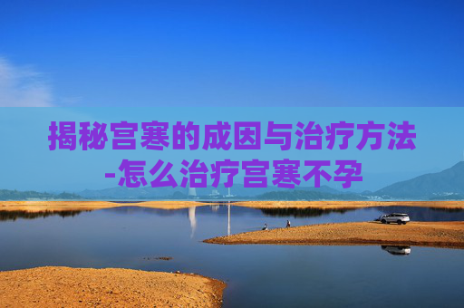 揭秘宫寒的成因与治疗方法-怎么治疗宫寒不孕