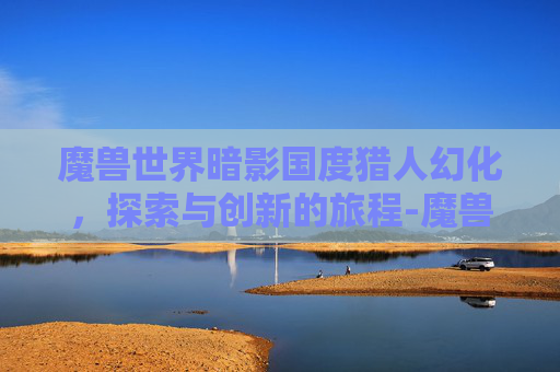 魔兽世界暗影国度猎人幻化，探索与创新的旅程-魔兽世界暗影国度猎人幻化推荐