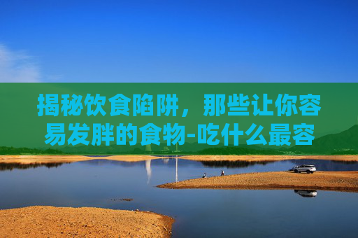 揭秘饮食陷阱，那些让你容易发胖的食物-吃什么最容易胖得快
