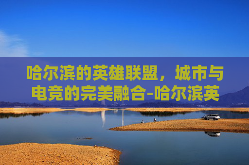 哈尔滨的英雄联盟，城市与电竞的完美融合-哈尔滨英雄联盟电信区能玩吗