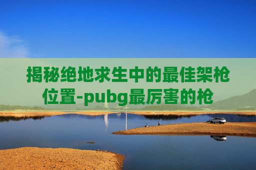 揭秘绝地求生中的最佳架枪位置-pubg最厉害的枪
