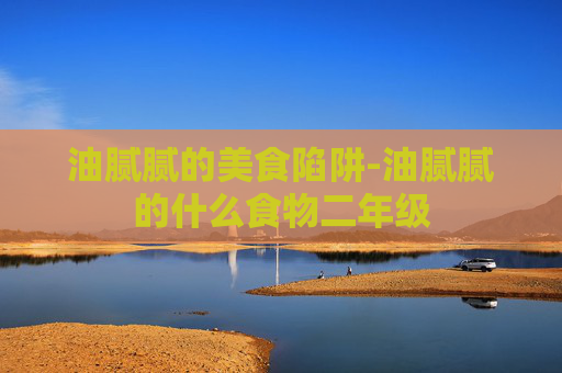 油腻腻的美食陷阱-油腻腻的什么食物二年级