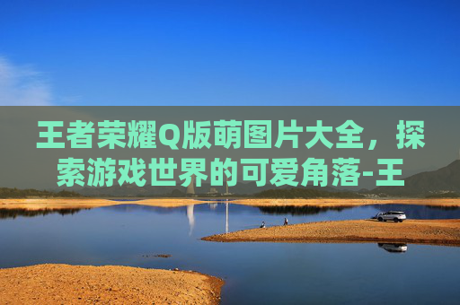 王者荣耀Q版萌图片大全，探索游戏世界的可爱角落-王者荣耀Q版萌图