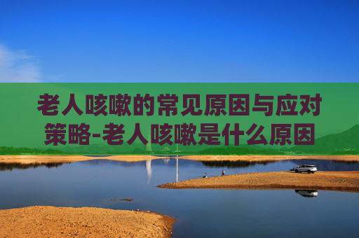 老人咳嗽的常见原因与应对策略-老人咳嗽是什么原因