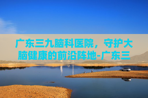 广东三九脑科医院，守护大脑健康的前沿阵地-广东三九脑科医院电话