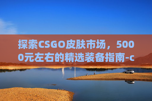 探索CSGO皮肤市场，5000元左右的精选装备指南-csgo皮肤多少钱