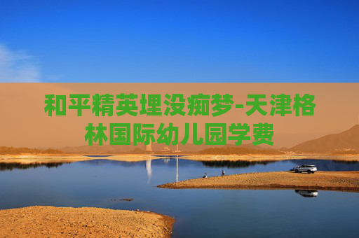 和平精英埋没痴梦-天津格林国际幼儿园学费