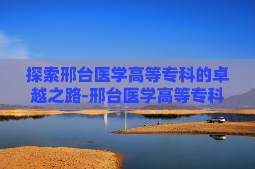 探索邢台医学高等专科的卓越之路-邢台医学高等专科学校怎么样