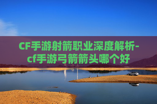 CF手游射箭职业深度解析-cf手游弓箭箭头哪个好
