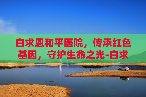 白求恩和平医院，传承红色基因，守护生命之光-白求恩和平医院是什么级别