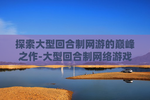 探索大型回合制网游的巅峰之作-大型回合制网络游戏