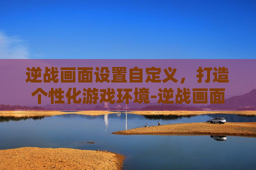 逆战画面设置自定义，打造个性化游戏环境-逆战画面设置自定义模式