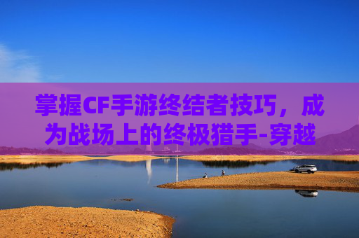 掌握CF手游终结者技巧，成为战场上的终极猎手-穿越火线终结者怎么玩
