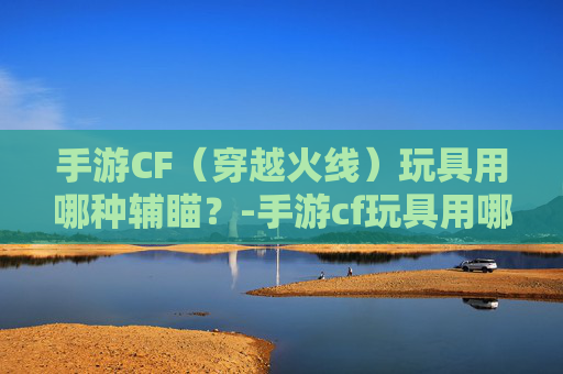 手游CF（穿越火线）玩具用哪种辅瞄？-手游cf玩具用哪种辅瞄最好