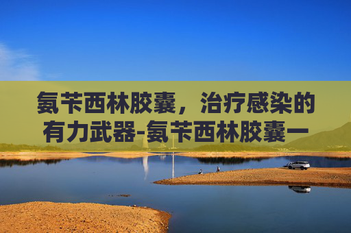 氨苄西林胶囊，治疗感染的有力武器-氨苄西林胶囊一次几粒