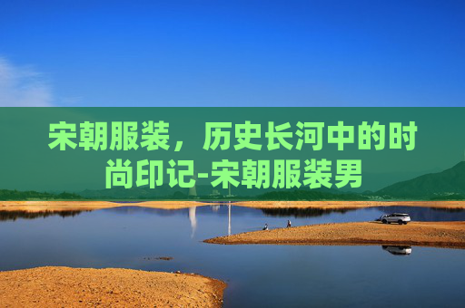 宋朝服装，历史长河中的时尚印记-宋朝服装男