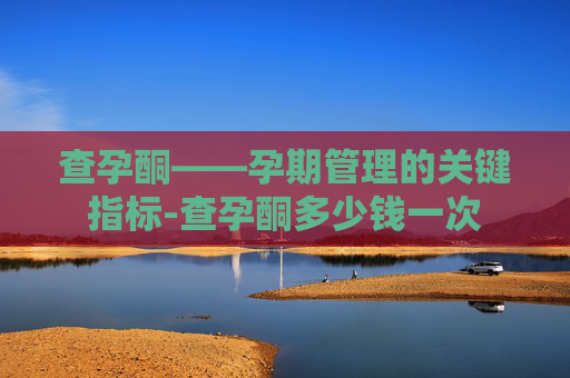 查孕酮——孕期管理的关键指标-查孕酮多少钱一次