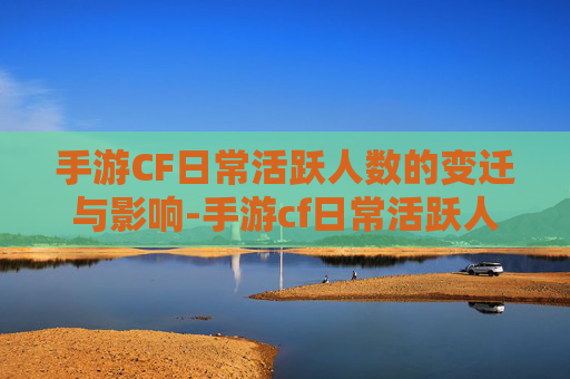 手游CF日常活跃人数的变迁与影响-手游cf日常活跃人数是多少