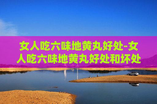 女人吃六味地黄丸好处-女人吃六味地黄丸好处和坏处
