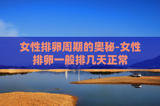 女性排卵周期的奥秘-女性排卵一般排几天正常