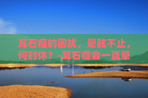 耳石症的困扰，晕眩不止，何时休？-耳石症会一直晕吗?