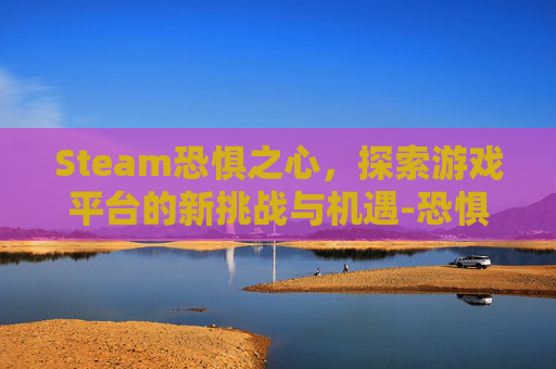 Steam恐惧之心，探索游戏平台的新挑战与机遇-恐惧之心boss难度排名
