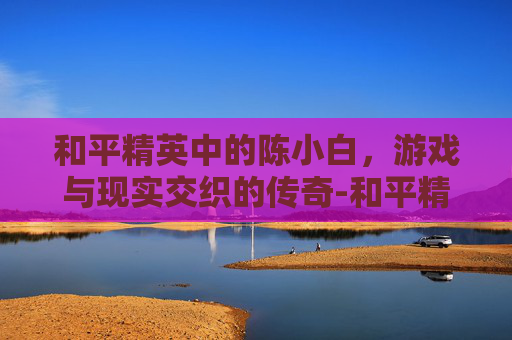 和平精英中的陈小白，游戏与现实交织的传奇-和平精英小陈主播视频