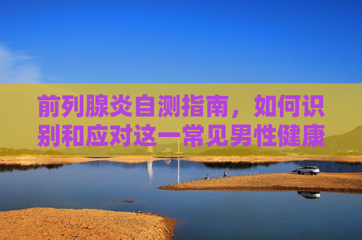 前列腺炎自测指南，如何识别和应对这一常见男性健康问题-前列腺炎自测小技巧