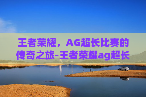 王者荣耀，AG超长比赛的传奇之旅-王者荣耀ag超长比赛是什么