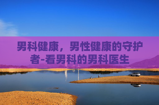 男科健康，男性健康的守护者-看男科的男科医生