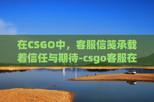 在CSGO中，客服信笺承载着信任与期待-csgo客服在哪找