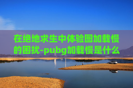 在绝地求生中体验图加载慢的困扰-pubg加载慢是什么原因