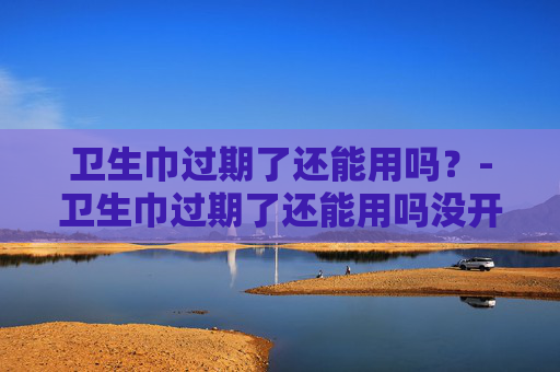 卫生巾过期了还能用吗？-卫生巾过期了还能用吗没开封