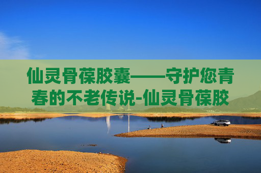 仙灵骨葆胶囊——守护您青春的不老传说-仙灵骨葆胶囊作用与功效